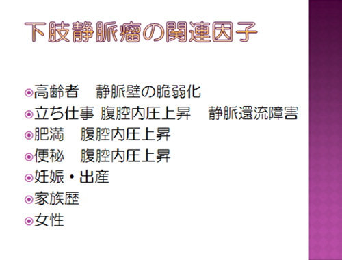 下肢静脈瘤の関連因子。高齢者 静脈壁の脆弱化/立仕事 腹腔内圧上昇 静脈還流障害/肥満 腹腔内圧上昇/便秘 腹腔内圧上昇/妊娠・出産/家族歴/女性
